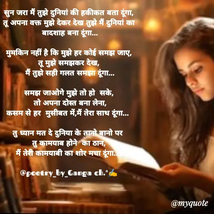 Quote by Ganga Chauhan - सुन जरा मैं तुझे दुनियां की हकीकत बता दूंगा,
तू अपना वक्त मुझे देकर देख तुझे मैं दुनियां का
 बादशाह बना दूंगा...

मुमकिन नहीं है कि मुझे हर कोई समझ जाए,
तू मुझे समझकर देख,
 मैं तुझे सही गलत समझा दूंगा...

समझ जाओगे मुझे तो हो  सके,
 तो अपना दोस्त बना लेना,
कसम से हर  मुसीबत में,मैं तेरा साथ दूंगा... 

तु ध्यान मत दे दुनिया के तानो बानो पर 
तु कामयाब होने  का ठान,
मैं तेरी कामयाबी का शोर मचा दूंगा....

@poetry_by_Ganga ch."✍️ - Made using Quotes Creator App, Post Maker App