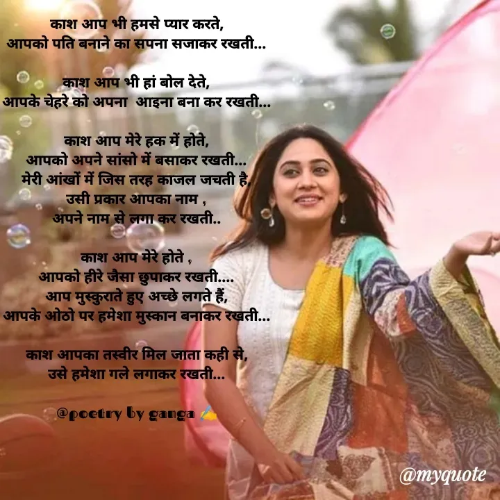 Quote by Ganga Chauhan - काश आप भी हमसे प्यार करते,
आपको पति बनाने का सपना सजाकर रखती...

काश आप भी हां बोल देते,
आपके चेहरे को अपना  आइना बना कर रखती...

काश आप मेरे हक में होते,
आपको अपने सांसो में बसाकर रखती...
मेरी आंखों में जिस तरह काजल जचती है,
उसी प्रकार आपका नाम ,
अपने नाम से लगा कर रखती..

काश आप मेरे होते ,
आपको हीरे जैसा छुपाकर रखती....
आप मुस्कुराते हुए अच्छे लगते हैं,
आपके ओठो पर हमेशा मुस्कान बनाकर रखती...

काश आपका तस्वीर मिल जाता कही से,
उसे हमेशा गले लगाकर रखती...

@poetry by ganga ✍️ - Made using Quotes Creator App, Post Maker App
