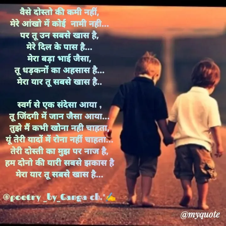 Quote by Ganga Chauhan - वैसे दोस्तो की कमी नहीं,
मेरे आंखो में कोई  नामी नही...
पर तू उन सबसे खास है,
मेरे दिल के पास है...
मेरा बड़ा भाई जैसा,
तू धड़कनों का अहसास है...
मेरा यार तू सबसे खास है..

स्वर्ग से एक संदेसा आया ,
तू जिंदगी में जान जैसा आया...
तुझे मैं कभी खोना नही चाहता,
यूं तेरी यादों में रोना नहीं चाहता...
तेरी दोस्ती का मुझ पर नाज है,
हम दोनो की यारी सबसे झकास है
मेरा यार तू सबसे खास है...

@poetry _by_Ganga ch."✍️

 - Made using Quotes Creator App, Post Maker App