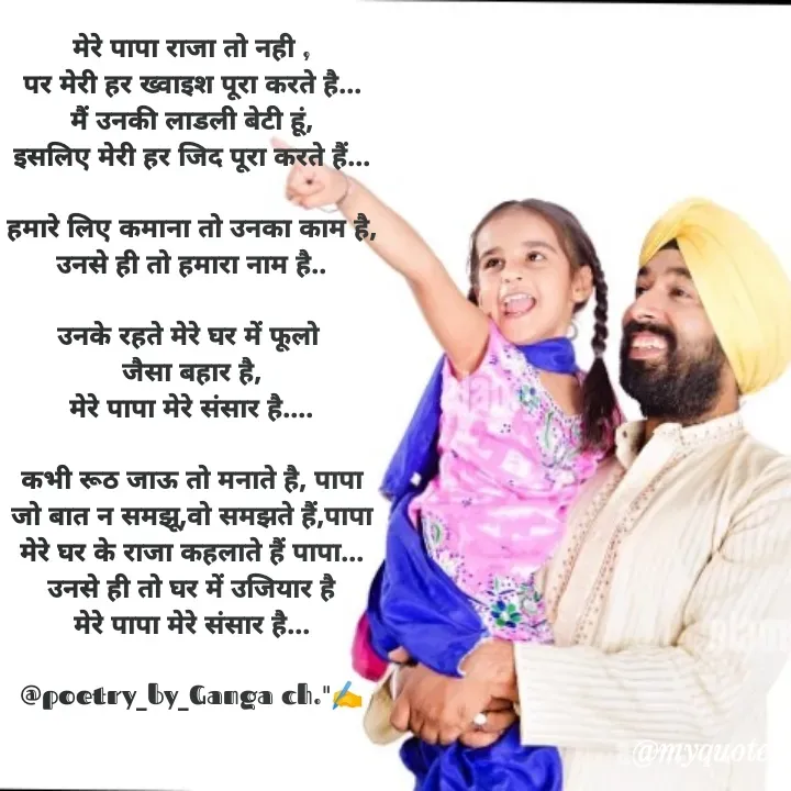 Quote by Ganga Chauhan - मेरे पापा राजा तो नही ,
पर मेरी हर ख्वाइश पूरा करते है...
मैं उनकी लाडली बेटी हूं,
इसलिए मेरी हर जिद पूरा करते हैं...

हमारे लिए कमाना तो उनका काम है,
उनसे ही तो हमारा नाम है..

उनके रहते मेरे घर में फूलो 
जैसा बहार है,
मेरे पापा मेरे संसार है....

कभी रूठ जाऊ तो मनाते है, पापा
जो बात न समझू,वो समझते हैं,पापा
मेरे घर के राजा कहलाते हैं पापा...
उनसे ही तो घर में उजियार है
मेरे पापा मेरे संसार है...

@poetry_by_Ganga ch."✍️ - Made using Quotes Creator App, Post Maker App