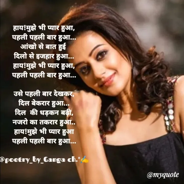 Quote by Ganga Chauhan - हाय!मुझे भी प्यार हुआ,
पहली पहली बार हुआ...
आंखो से बात हुई 
दिलो से इजहार हुआ...
हाय!मुझे भी प्यार हुआ,
पहली पहली बार हुआ...

उसे पहली बार देखकर,
दिल बेकरार हुआ...
दिल  की धड़कन बढ़ी,
नजरो का तकरार हुआ..
हाय!मुझे भी प्यार हुआ
पहली पहली बार हुआ...

@poetry_by_Ganga ch."✍️ - Made using Quotes Creator App, Post Maker App