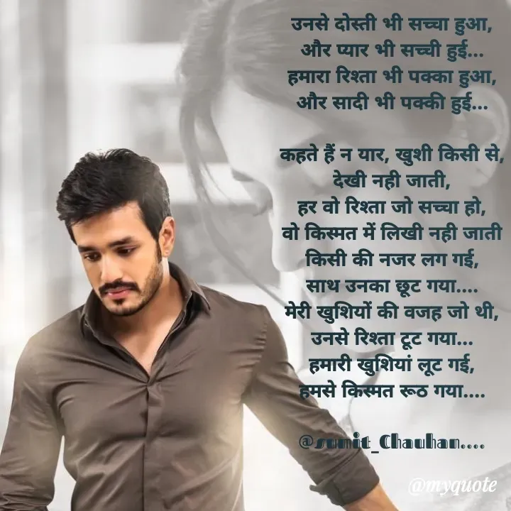 Quote by Ganga Chauhan - उनसे दोस्ती भी सच्चा हुआ,
और प्यार भी सच्ची हुई...
हमारा रिश्ता भी पक्का हुआ,
और सादी भी पक्की हुई...

कहते हैं न यार, खुशी किसी से,
देखी नही जाती,
हर वो रिश्ता जो सच्चा हो,
वो किस्मत में लिखी नही जाती
किसी की नजर लग गई,
साथ उनका छूट गया....
मेरी खुशियों की वजह जो थी,
उनसे रिश्ता टूट गया...
हमारी खुशियां लूट गई,
हमसे किस्मत रूठ गया....

@sumit_Chauhan.... - Made using Quotes Creator App, Post Maker App