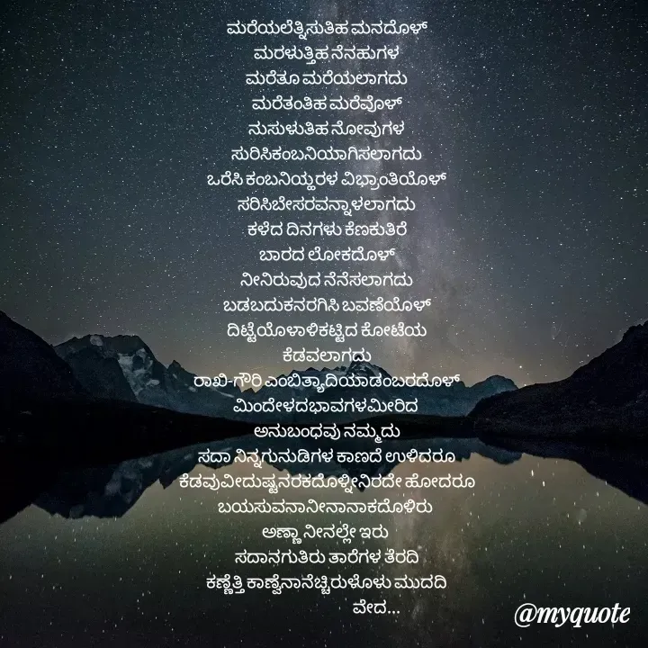 Quote by Sujatha Raj(veda) - ಮರೆಯಲೆತ್ನಿಸುತಿಹ ಮನದೊಳ್
ಮರಳುತ್ತಿಹ ನೆನಹುಗಳ
ಮರೆತೂ ಮರೆಯಲಾಗದು
ಮರೆತಂತಿಹ ಮರೆವೊಳ್
ನುಸುಳುತಿಹ ನೋವುಗಳ
ಸುರಿಸಿಕಂಬನಿಯಾಗಿಸಲಾಗದು
ಒರೆಸಿ ಕಂಬನಿಯ್ಹರಳ ವಿಭ್ರಾಂತಿಯೊಳ್
ಸರಿಸಿಬೇಸರವನ್ನಾಳಲಾಗದು
ಕಳೆದ ದಿನಗಳು ಕೆಣಕುತಿರೆ
ಬಾರದ ಲೋಕದೊಳ್
ನೀನಿರುವುದ ನೆನೆಸಲಾಗದು
ಬಡಬದುಕನರಗಿಸಿ ಬವಣೆಯೊಳ್
ದಿಟ್ಟೆಯೊಳಾಳಿಕಟ್ಟಿದ ಕೋಟೆಯ
ಕೆಡವಲಾಗದು
ರಾಖಿ-ಗೌರಿ ಎಂಬಿತ್ಯಾದಿಯಾಡಂಬರದೊಳ್
ಮಿಂದೇಳದಭಾವಗಳಮೀರಿದ 
ಅನುಬಂಧವು ನಮ್ಮದು
ಸದಾ ನಿನ್ನಗುನುಡಿಗಳ ಕಾಣದೆ ಉಳಿದರೂ
ಕೆಡವುವೀದುಷ್ಟನರಕದೊಳ್ನೀನಿರದೇ ಹೋದರೂ
ಬಯಸುವನಾನೀನಾನಾಕದೊಳಿರು 
ಅಣ್ಣಾ ನೀನಲ್ಲೇ ಇರು 
ಸದಾನಗುತಿರು ತಾರೆಗಳ ತೆರದಿ
ಕಣ್ಣೆತ್ತಿ ಕಾಣ್ವೆನಾನೆಚ್ಚಿರುಳೊಳು ಮುದದಿ
                                     ವೇದ... - Made using Quotes Creator App, Post Maker App