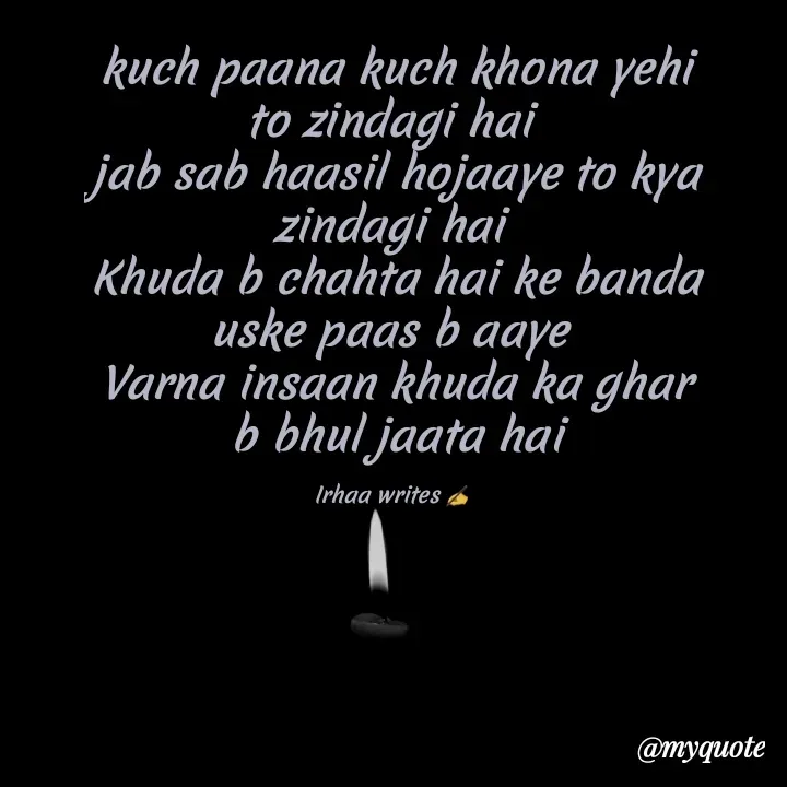 Quote by Irhaa seem - kuch paana kuch khona yehi to zindagi hai 
jab sab haasil hojaaye to kya zindagi hai 
Khuda b chahta hai ke banda uske paas b aaye 
Varna insaan khuda ka ghar b bhul jaata hai

Irhaa writes ✍  - Made using Quotes Creator App, Post Maker App