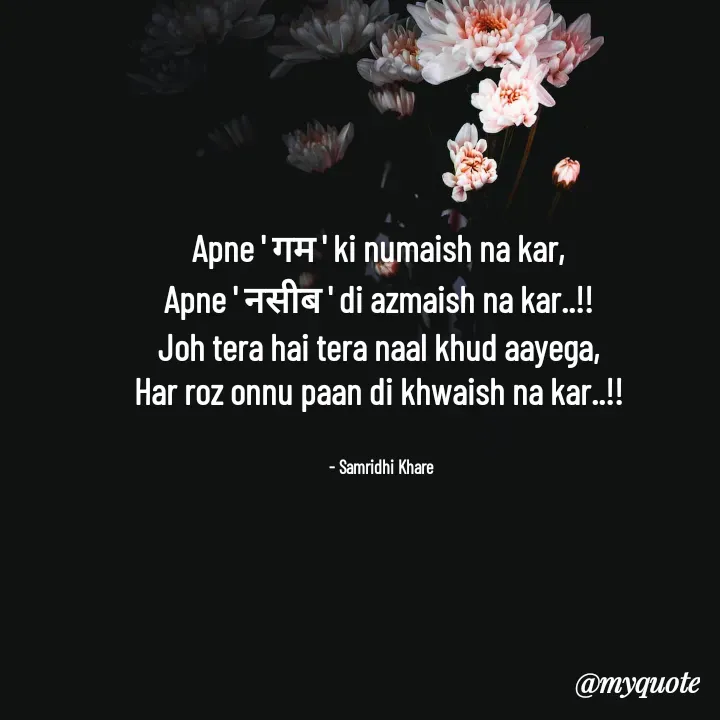 Quote by Samridhi Khare - Apne ' गम ' ki numaish na kar,
Apne ' नसीब ' di azmaish na kar..!!
Joh tera hai tera naal khud aayega,
Har roz onnu paan di khwaish na kar..!!

   
  - Samridhi Khare  - Made using Quotes Creator App, Post Maker App
