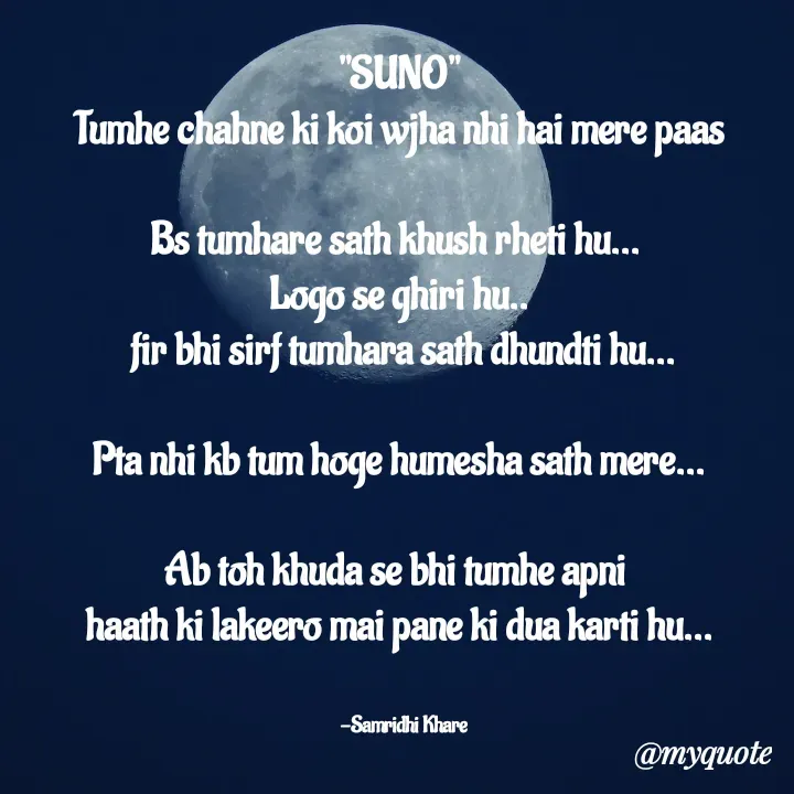 Quote by Samridhi Khare - "SUNO"
Tumhe chahne ki koi wjha nhi hai mere paas

Bs tumhare sath khush rheti hu... 
Logo se ghiri hu..
 fir bhi sirf tumhara sath dhundti hu...

Pta nhi kb tum hoge humesha sath mere...

Ab toh khuda se bhi tumhe apni 
haath ki lakeero mai pane ki dua karti hu...


   -Samridhi Khare  - Made using Quotes Creator App, Post Maker App