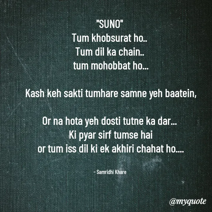 Quote by Samridhi Khare - "SUNO"
Tum khobsurat ho..
Tum dil ka chain..
 tum mohobbat ho...

 Kash keh sakti tumhare samne yeh baatein,

Or na hota yeh dosti tutne ka dar...
 Ki pyar sirf tumse hai
 or tum iss dil ki ek akhiri chahat ho....


  - Samridhi Khare  - Made using Quotes Creator App, Post Maker App