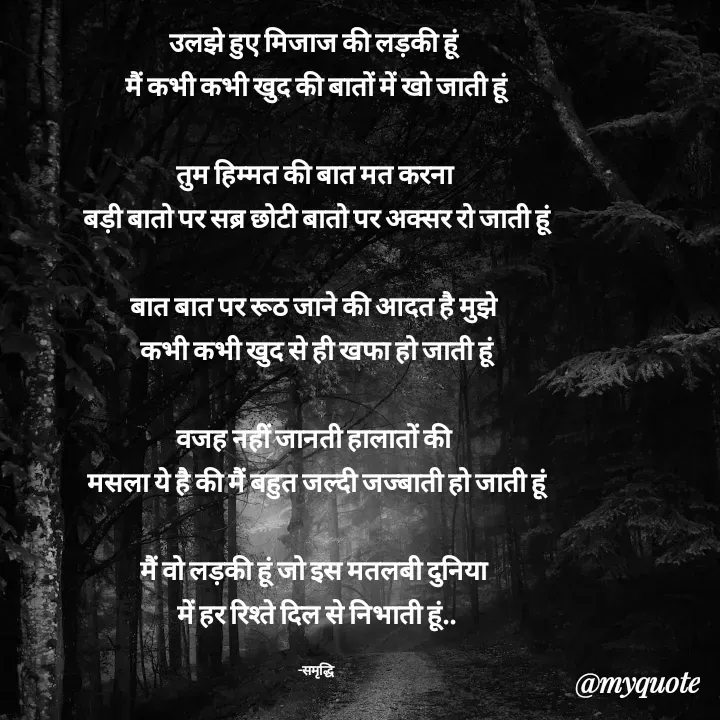 Quote by Samridhi Khare - उलझे हुए मिजाज की लड़की हूं 
मैं कभी कभी खुद की बातों में खो जाती हूं

तुम हिम्मत की बात मत करना 
बड़ी बातो पर सब्र छोटी बातो पर अक्सर रो जाती हूं

बात बात पर रूठ जाने की आदत है मुझे 
कभी कभी खुद से ही खफा हो जाती हूं

वजह नहीं जानती हालातों की 
मसला ये है की मैं बहुत जल्दी जज्बाती हो जाती हूं

मैं वो लड़की हूं जो इस मतलबी दुनिया 
में हर रिश्ते दिल से निभाती हूं..

-समृद्धि - Made using Quotes Creator App, Post Maker App