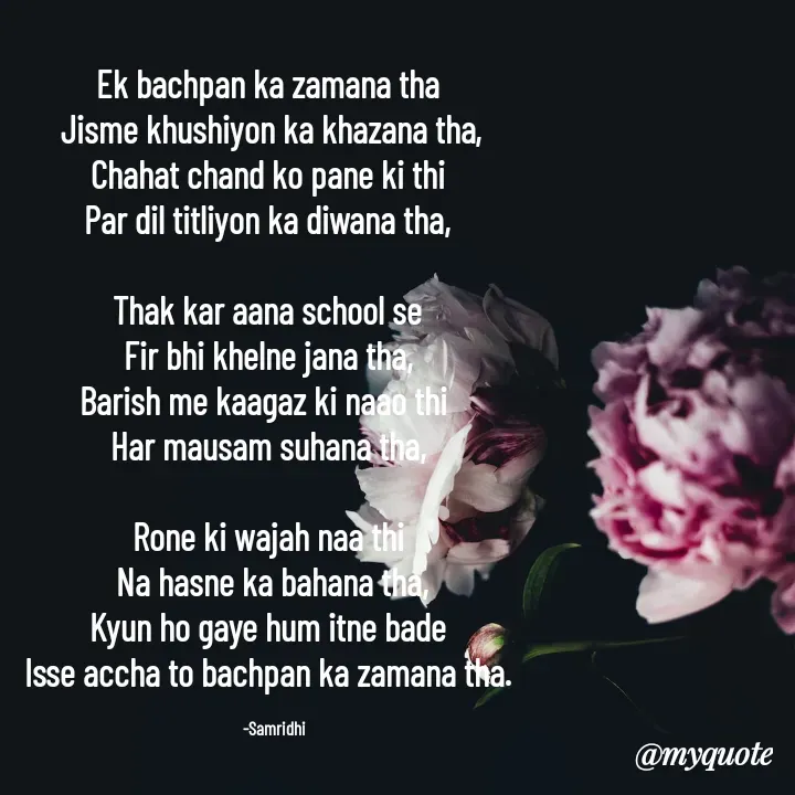 Quote by Samridhi Khare - Ek bachpan ka zamana tha
 Jisme khushiyon ka khazana tha,
 Chahat chand ko pane ki thi 
Par dil titliyon ka diwana tha,

Thak kar aana school se
 Fir bhi khelne jana tha, 
Barish me kaagaz ki naao thi 
Har mausam suhana tha,

Rone ki wajah naa thi
 Na hasne ka bahana tha,
 Kyun ho gaye hum itne bade 
Isse accha to bachpan ka zamana tha.

    -Samridhi - Made using Quotes Creator App, Post Maker App