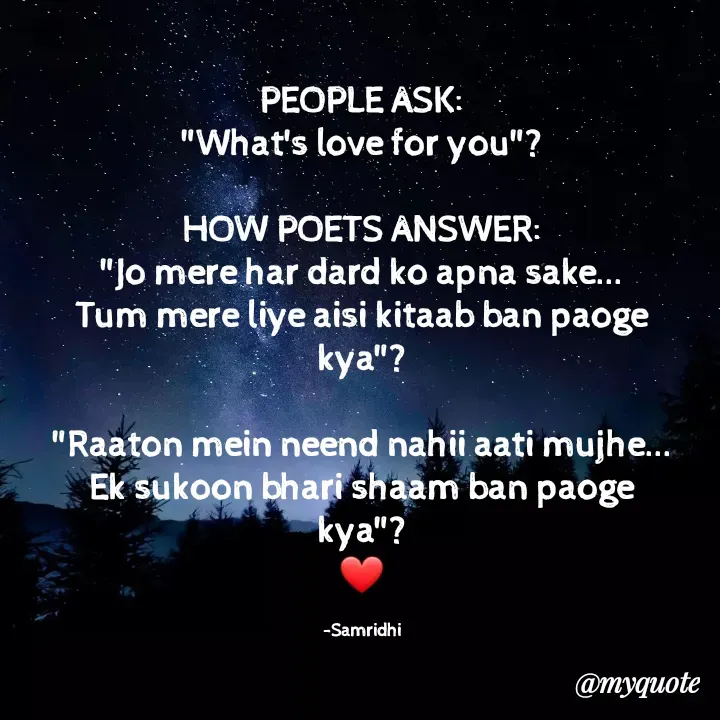 Quote by Samridhi Khare - PEOPLE ASK:
"What's love for you"?

HOW POETS ANSWER:
"Jo mere har dard ko apna sake...
Tum mere liye aisi kitaab ban paoge kya"?

"Raaton mein neend nahii aati mujhe...
Ek sukoon bhari shaam ban paoge kya"?
❤️

-Samridhi - Made using Quotes Creator App, Post Maker App