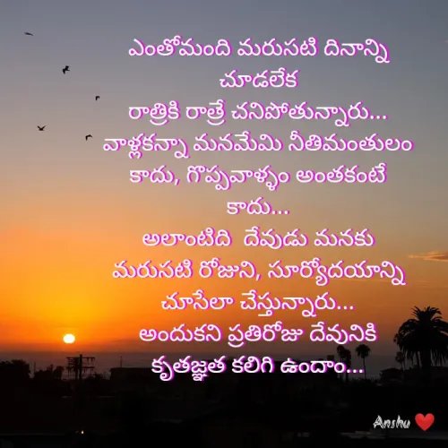 Quote by Anshu 💫 - ఎంతోమంది మరుసటి దినాన్ని చూడలేక
రాత్రికి రాత్రే చనిపోతున్నారు...
వాళ్లకన్నా మనమేమి నీతిమంతులం కాదు, గొప్పవాళ్ళం అంతకంటే కాదు...
అలాంటిది  దేవుడు మనకు  మరుసటి రోజుని, సూర్యోదయాన్ని చూసేలా చేస్తున్నారు...
అందుకని ప్రతిరోజు దేవునికి కృతజ్ఞత కలిగి ఉందాం...


 - Made using Quotes Creator App, Post Maker App