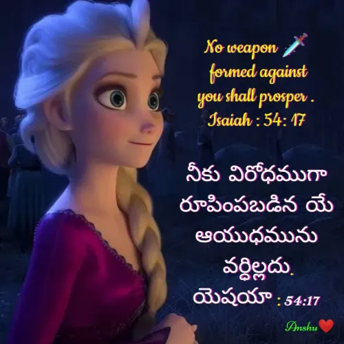 Quote by Anshu 💫 - No weapon 🗡️
 formed against
you shall prosper .
Isaiah : 54: 17

నీకు  విరోధముగా
రూపింపబడిన  యే
ఆయుధమును
 వర్ధిల్లదు.
యెషయా : 54:17 - Made using Quotes Creator App, Post Maker App