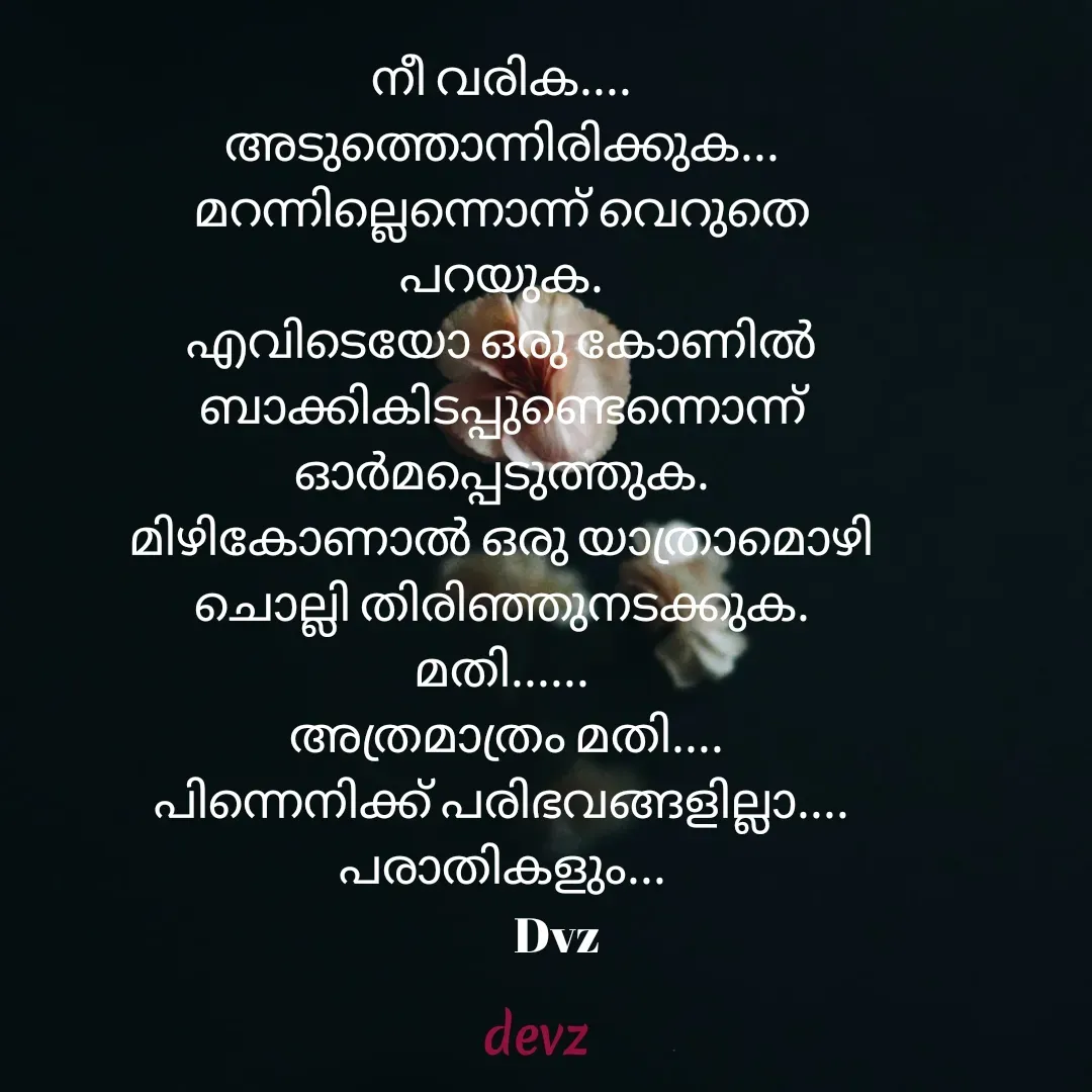 Quote by Dvz - നീ വരിക.... അടുത്തൊന്നിരിക്കുക... മറന്നില്ലെന്നൊന്ന് വെറുതെ പറയുക.
എവിടെയോ ഒരു കോണിൽ ബാക്കികിടപ്പുണ്ടെന്നൊന്ന് ഓർമപ്പെടുത്തുക.
മിഴികോണാൽ ഒരു യാത്രാമൊഴി ചൊല്ലി തിരിഞ്ഞുനടക്കുക.  മതി......
 അത്രമാത്രം മതി....
പിന്നെനിക്ക്‌ പരിഭവങ്ങളില്ലാ.... പരാതികളും...
            Dvz - Made using Quotes Creator App, Post Maker App