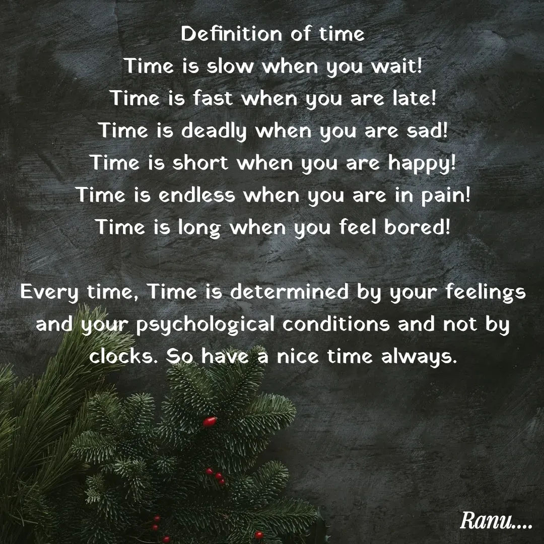 Quote by Anu - Definition of time
Time is slow when you wait!
Time is fast when you are late!
Time is deadly when you are sad!
Time is short when you are happy!
Time is endless when you are in pain!
Time is long when you feel bored!

Every time, Time is determined by your feelings and your psychological conditions and not by clocks. So have a nice time always. - Made using Quotes Creator App, Post Maker App