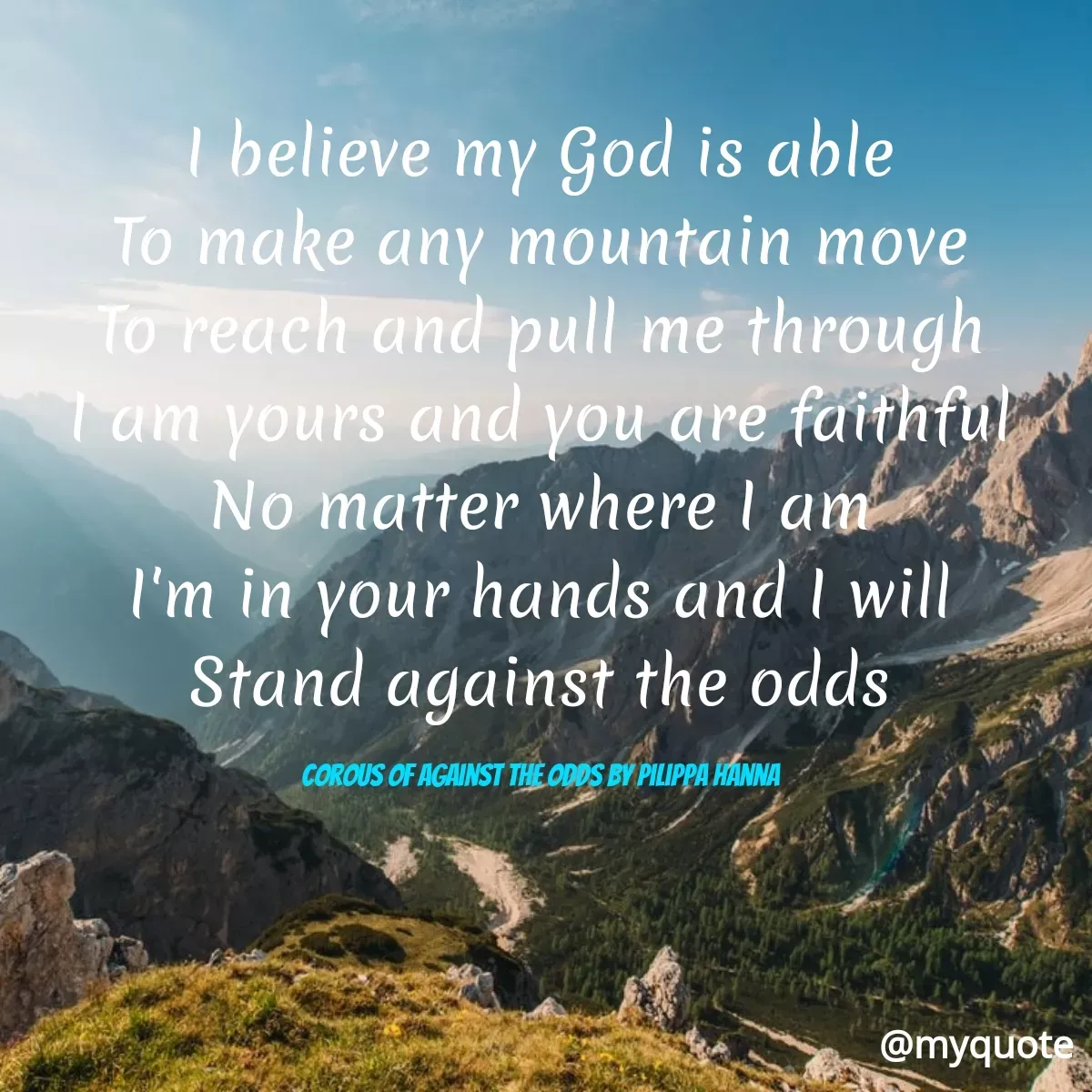 Quote by Maben Sisters - I believe my God is able
To make any mountain move
To reach and pull me through
Tam yours and you are faithful
No matter where l 'am
I'm in your hands and I will
Stand against the odds
COROUS OF AGAINST THE ODDS BY PILIPPA HANNA
@myquote
 - Made using Quotes Creator App, Post Maker App