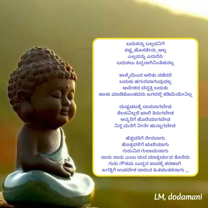 Quote by ಲಕ್ಷ್ಮೀ ಮಹಾಂತೇಶ ದೊಡಮನಿ  - ಬದುಕನ್ನು ಬಲ್ಲವನಿಗೆ
ಕಷ್ಟ_ಹೊಸತೇನು_ಅಲ್ಲ
ಎಲ್ಲವನ್ನು ಎದುರಿಸಿ
ಬದುಕಲು ಸಿದ್ಧನಾಗಿನಿಂತಿಹನಲ್ಲ

ತಾಳ್ಮೆಯಿಂದ ಅರಿತು ನಡೆದರೆ
ಬದುಕು ಹಗುರವಾಗುವುದಲ್ಲ
ಆವೇಶದ ಬೆನ್ನತ್ತಿ ಬದುಕು
ಹಾಳು ಮಾಡಿಕೊಂಡವರು ಜಗದಲ್ಲಿ ಕಡಿಮೆಯೇನಿಲ್ಲ

ದುಷ್ಟಚಟಕ್ಕೆ ದಾಸನಾಗಬೇಡ
ಕೆಲಸವಿಲ್ಲದೆ ಖಾಲಿ ತಿರುಗಬೇಡ
ಅನ್ಯರಿಗೆ ಹೊರೆಯಾಗಬೇಡ
ನಿನ್ನ ಮನೆಗೆ ನೀನೇ ಹುನ್ನಾಗಬೇಡ 

ಹೆತ್ತವರಿಗೆ ನೇರವಾಗು
ಹೊತ್ತವಳಿಗೆ ಋಣಿಯಾಗು
ಗುರುವಿನ ಗುಲಾಮನಾಗು
ನಾನು ನಾನು ಎಂಬ ಮದ ಮಾತ್ಸರ್ಯವ ತೊರೆದು
ಗುರು ಗೌತಮ ಬುದ್ಧನ ಪಾದಕ್ಕೆ ಶರಣಾಗಿ 
ಜಗತ್ತಿಗೆ ಉಪದೇಶ ಸಾರುವ ಹಿತಚಿಂತಕನಾಗು ,,, - Made using Quotes Creator App, Post Maker App