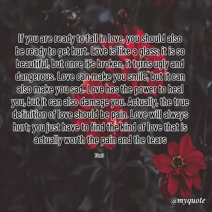 Quote by Edith Skosana - If you are ready to fall in love, you should also be ready to get hurt. Love is like a glass; it is so beautiful, but once it's broken, it turns ugly and dangerous. Love can make you smile, but it can also make you sad. Love has the power to heal you, but it can also damage you. Actually, the true definition of love should be pain. Love will always hurt; you just have to find the kind of love that is actually worth the pain and the tears

FlorD  - Made using Quotes Creator App, Post Maker App