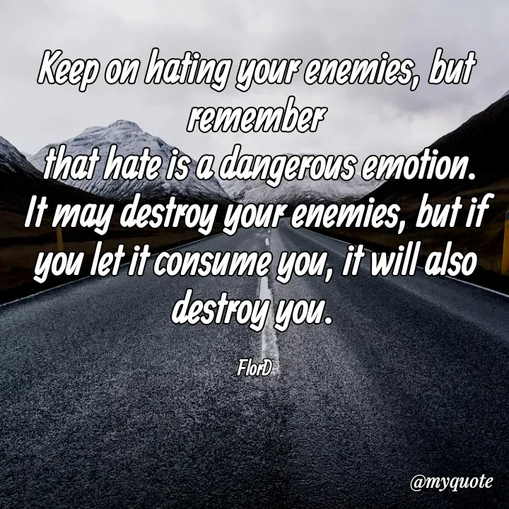 Quote by Edith Skosana - Keep on hating your enemies, but remember
 that hate is a dangerous emotion. It may destroy your enemies, but if you let it consume you, it will also destroy you. 

FlorD  - Made using Quotes Creator App, Post Maker App
