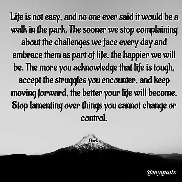 Quote by Edith Skosana - Life is not easy, and no one ever said it would be a walk in the park. The sooner we stop complaining about the challenges we face every day and embrace them as part of life, the happier we will be. The more you acknowledge that life is tough, accept the struggles you encounter, and keep moving forward, the better your life will become. Stop lamenting over things you cannot change or control.


FlorD  - Made using Quotes Creator App, Post Maker App