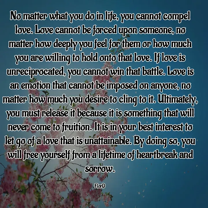 Quote by Edith Skosana - No matter what you do in life, you cannot compel love. Love cannot be forced upon someone, no matter how deeply you feel for them or how much you are willing to hold onto that love. If love is unreciprocated, you cannot win that battle. Love is an emotion that cannot be imposed on anyone, no matter how much you desire to cling to it. Ultimately, you must release it because it is something that will never come to fruition. It is in your best interest to let go of a love that is unattainable. By doing so, you will free yourself from a lifetime of heartbreak and sorrow.

FlorD  - Made using Quotes Creator App, Post Maker App