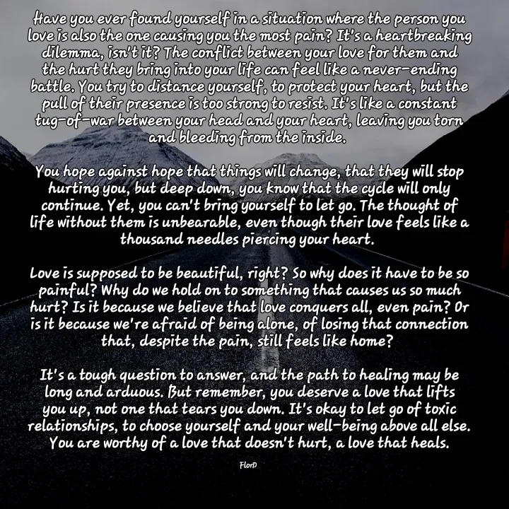 Quote by Edith Skosana - Have you ever found yourself in a situation where the person you love is also the one causing you the most pain? It's a heartbreaking dilemma, isn't it? The conflict between your love for them and the hurt they bring into your life can feel like a never-ending battle. You try to distance yourself, to protect your heart, but the pull of their presence is too strong to resist. It's like a constant tug-of-war between your head and your heart, leaving you torn and bleeding from the inside. 

You hope against hope that things will change, that they will stop hurting you, but deep down, you know that the cycle will only continue. Yet, you can't bring yourself to let go. The thought of life without them is unbearable, even though their love feels like a thousand needles piercing your heart. 

Love is supposed to be beautiful, right? So why does it have to be so painful? Why do we hold on to something that causes us so much hurt? Is it because we believe that love conquers all, even pain? Or is it because we're afraid of being alone, of losing that connection that, despite the pain, still feels like home? 

It's a tough question to answer, and the path to healing may be long and arduous. But remember, you deserve a love that lifts you up, not one that tears you down. It's okay to let go of toxic relationships, to choose yourself and your well-being above all else. You are worthy of a love that doesn't hurt, a love that heals.

FlorD  - Made using Quotes Creator App, Post Maker App