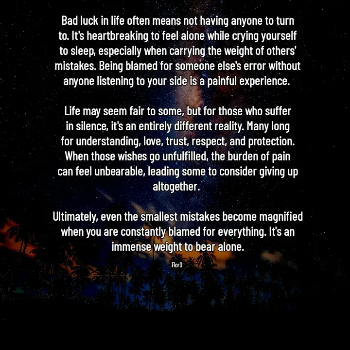 Quote by Edith Skosana - Bad luck in life often means not having anyone to turn to. It's heartbreaking to feel alone while crying yourself to sleep, especially when carrying the weight of others' mistakes. Being blamed for someone else's error without anyone listening to your side is a painful experience. 

Life may seem fair to some, but for those who suffer in silence, it's an entirely different reality. Many long for understanding, love, trust, respect, and protection. When those wishes go unfulfilled, the burden of pain can feel unbearable, leading some to consider giving up altogether. 

Ultimately, even the smallest mistakes become magnified when you are constantly blamed for everything. It's an immense weight to bear alone.

FlorD  - Made using Quotes Creator App, Post Maker App