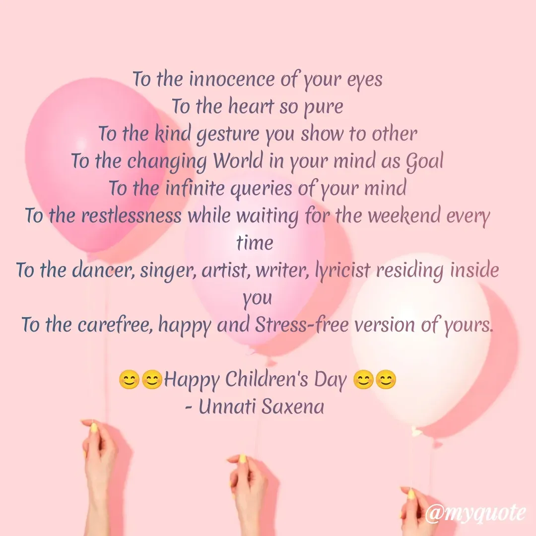 Quote by Unnati Saxena - To the innocence of your eyes
To the heart so pure
To the kind gesture you show to other
To the changing World in your mind as Goal
To the infinite queries of your mind
To the restlessness while waiting for the weekend every time 
To the dancer, singer, artist, writer, lyricist residing inside you
To the carefree, happy and Stress-free version of yours.

😊😊Happy Children's Day 😊😊
- Unnati Saxena  - Made using Quotes Creator App, Post Maker App