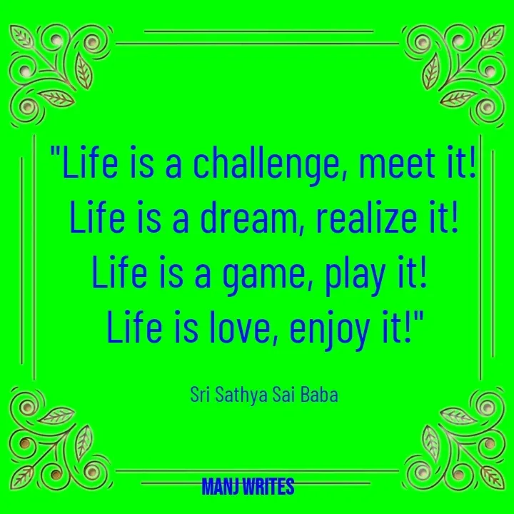 Quote by Manj Rajpoot - "Life is a challenge, meet it!
Life is a dream, realize it!
Life is a game, play it! 
Life is love, enjoy it!"

Sri Sathya Sai Baba - Made using Quotes Creator App, Post Maker App