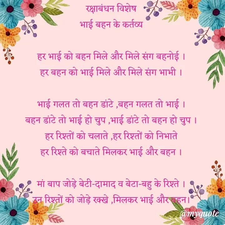 Quote by VEER - रक्षाबंधन विशेष
भाई बहन के कर्तव्य

हर भाई को बहन मिले और मिले संग बहनोई ।
हर बहन को भाई मिले और मिले संग भाभी ।

भाई गलत तो बहन डांटे ,बहन गलत तो भाई ।
बहन डांटे तो भाई हो चुप ,भाई डांटे तो बहन हो चुप ।
हर रिश्तों को चलाते ,हर रिश्तों को निभाते
हर रिश्ते को बचाते मिलकर भाई और बहन ।

मां बाप जोड़े बेटी-दामाद व बेटा-बहु के रिश्ते ।
उन रिश्तों को जोड़े रक्खे ,मिलकर भाई और बहन। - Made using Quotes Creator App, Post Maker App