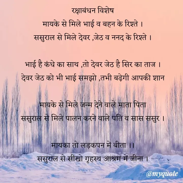 Quote by VEER - रक्षाबंधन विशेष
मायके से मिले भाई व बहन के रिश्ते ।
ससुराल से मिले देवर ,जेठ व ननद के रिश्ते ।

भाई है कंधे का साथ ,तो देवर जेठ है सिर का ताज ।
देवर जेठ को भी भाई समझो ,तभी बढ़ेगी आपकी शान

मायके से मिले जन्म देने वाले माता पिता
ससुराल से मिले पालन करने वाले पति व सास ससुर ।

मायका तो लड़कपन में बीता ।।
ससुराल से सीखो गृहस्थ आश्रम में जीना ।
 - Made using Quotes Creator App, Post Maker App