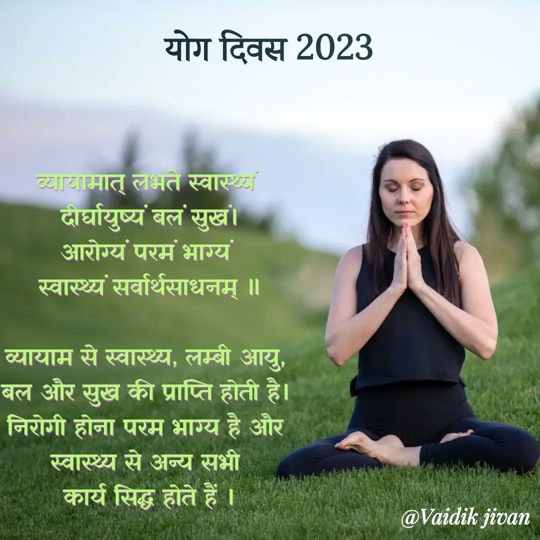 Quote by श्रुति परंपरा - व्यायामात् लभते स्वास्थ्यं 
दीर्घायुष्यं बलं सुखं।
आरोग्यं परमं भाग्यं 
स्वास्थ्यं सर्वार्थसाधनम् ॥

व्यायाम से स्वास्थ्य, लम्बी आयु, 
बल और सुख की प्राप्ति होती है। 
निरोगी होना परम भाग्य है और 
स्वास्थ्य से अन्य सभी 
कार्य सिद्ध होते हैं ।

योग दिवस 2023 - Made using Quotes Creator App, Post Maker App