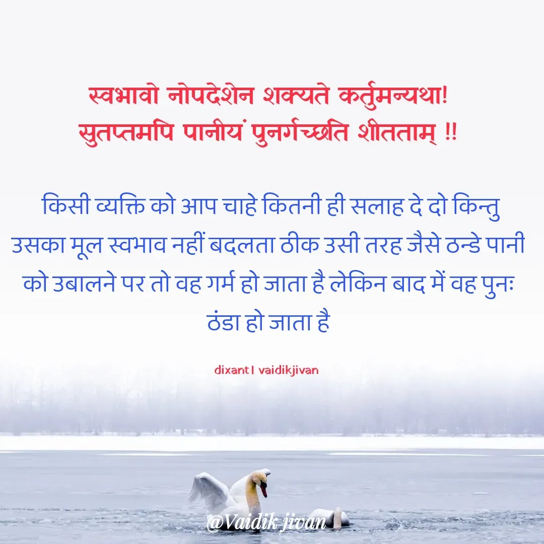 Quote by श्रुति परंपरा - स्वभावो नोपदेशेन शक्यते कर्तुमन्यथा!
सुतप्तमपि पानीयं पुनर्गच्छति शीतताम् !!

 किसी व्यक्ति को आप चाहे कितनी ही सलाह दे दो किन्तु उसका मूल स्वभाव नहीं बदलता ठीक उसी तरह जैसे ठन्डे पानी को उबालने पर तो वह गर्म हो जाता है लेकिन बाद में वह पुनः ठंडा हो जाता है

dixant। vaidikjivan  - Made using Quotes Creator App, Post Maker App
