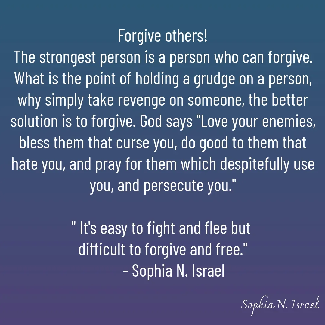 Quote by Sophia N. Israel - 

Forgive others!
The strongest person is a person who can forgive.  What is the point of holding a grudge on a person, why simply take revenge on someone, the better solution is to forgive. God says "Love your enemies, bless them that curse you, do good to them that hate you, and pray for them which despitefully use you, and persecute you."

" It's easy to fight and flee but 
difficult to forgive and free."
      - Sophia N. Israel - Made using Quotes Creator App, Post Maker App