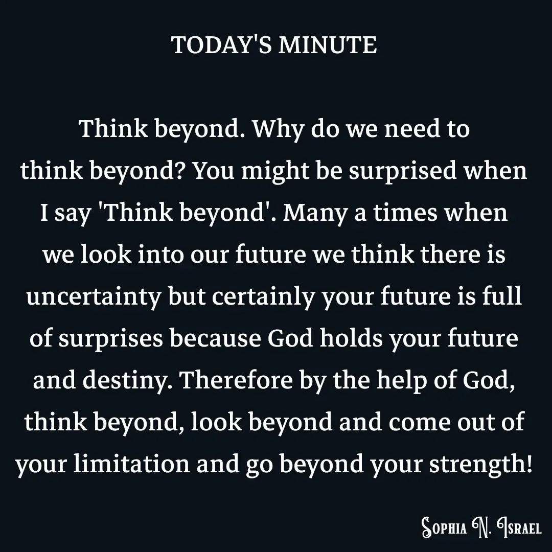 Quote by Sophia N. Israel - TODAY'S MINUTE

Think beyond. Why do we need to
think beyond? You might be surprised when I say 'Think beyond'. Many a times when we look into our future we think there is uncertainty but certainly your future is full of surprises because God holds your future and destiny. Therefore by the help of God,
think beyond, look beyond and come out of your limitation and go beyond your strength! - Made using Quotes Creator App, Post Maker App