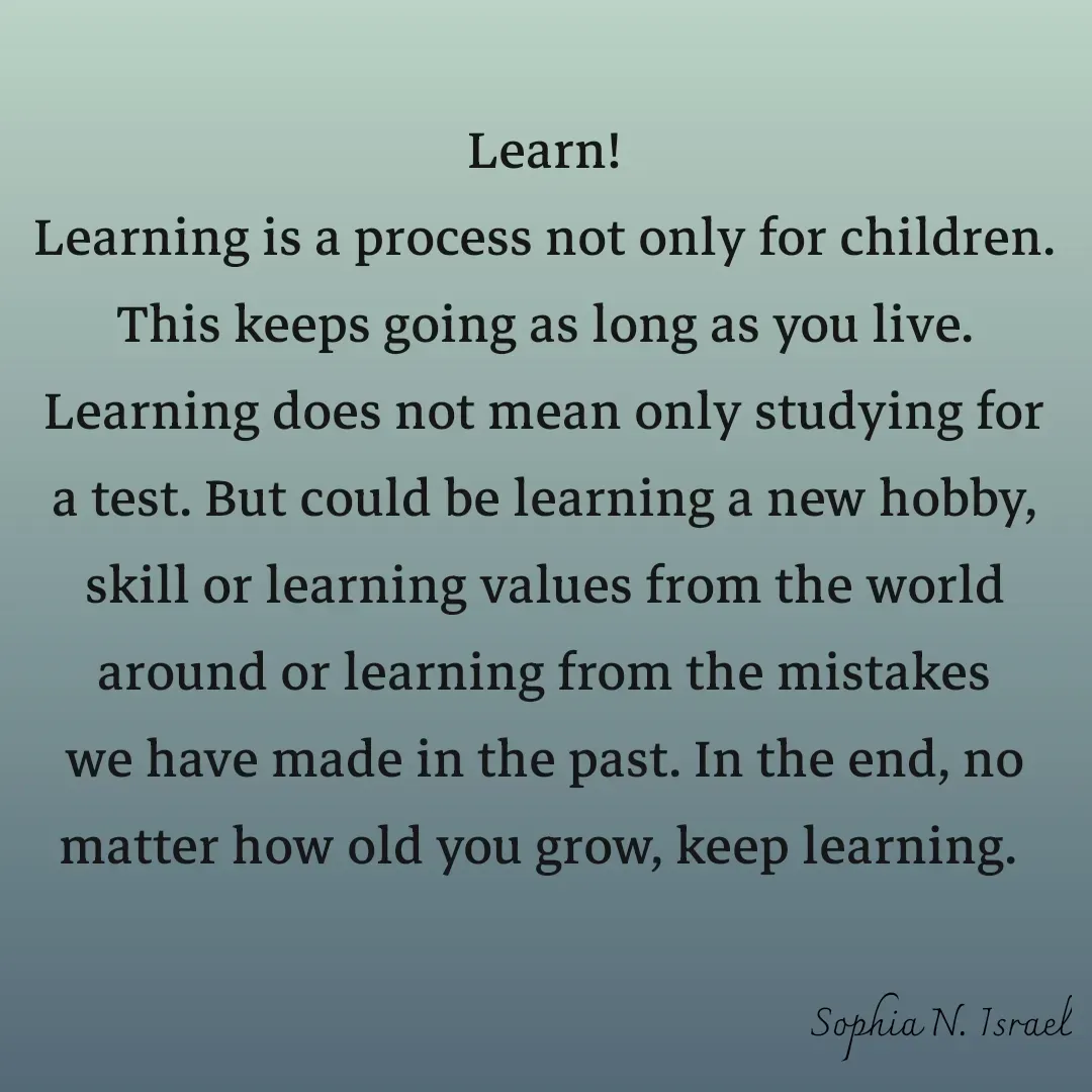 Quote by Sophia N. Israel - 

Learn!
Learning is a process not only for children. This keeps going as long as you live. Learning does not mean only studying for a test. But could be learning a new hobby, skill or learning values from the world around or learning from the mistakes we have made in the past. In the end, no matter how old you grow, keep learning. 
 - Made using Quotes Creator App, Post Maker App
