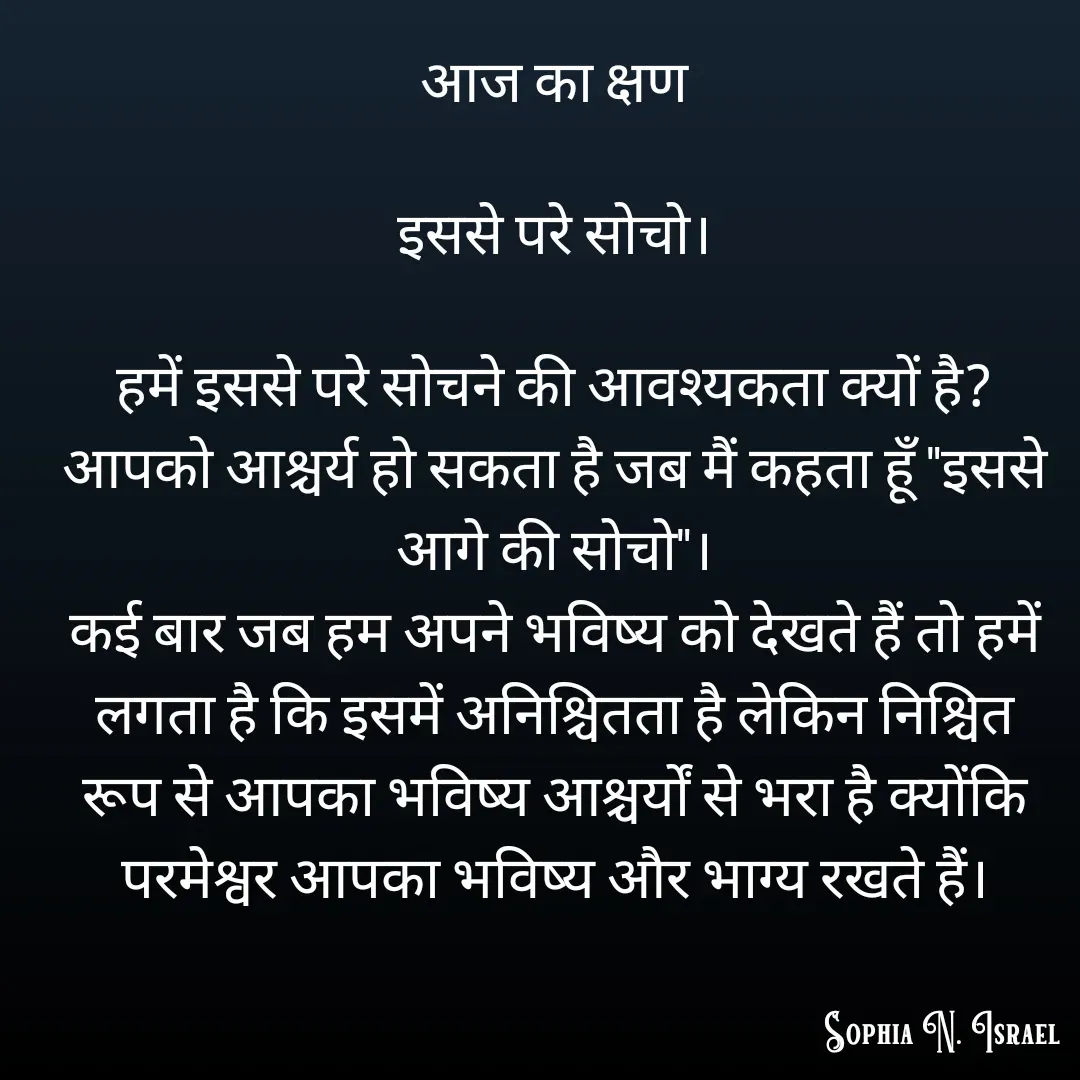 Quote by Sophia N. Israel - आज का क्षण

इससे परे सोचो।

हमें इससे परे सोचने की आवश्यकता क्यों है?
आपको आश्चर्य हो सकता है जब मैं कहता हूँ "इससे आगे की सोचो"।
कई बार जब हम अपने भविष्य को देखते हैं तो हमें लगता है कि इसमें अनिश्चितता है लेकिन निश्चित रूप से आपका भविष्य आश्चर्यों से भरा है क्योंकि परमेश्वर आपका भविष्य और भाग्य रखते हैं। - Made using Quotes Creator App, Post Maker App
