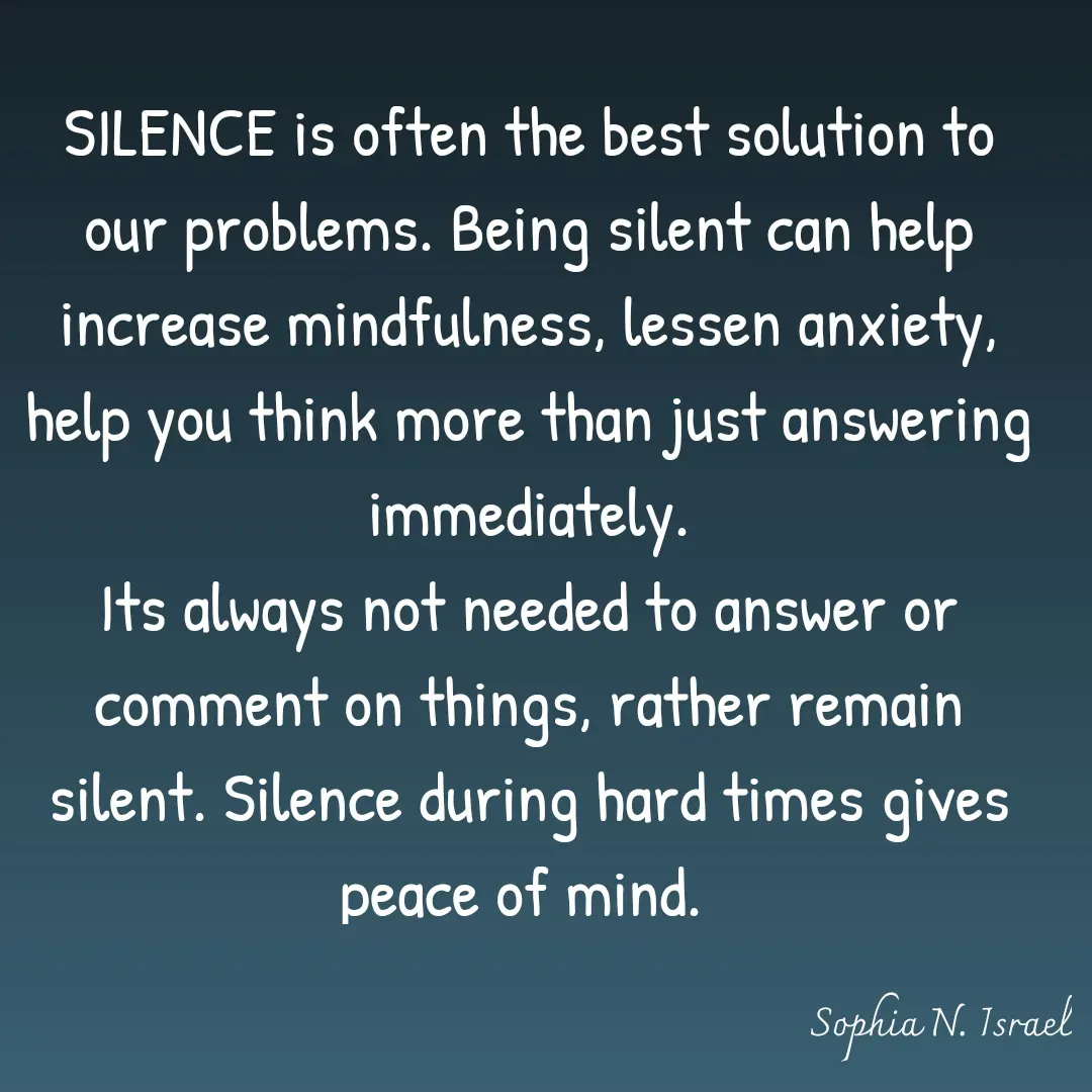 Quote by Sophia N. Israel - 

SILENCE is often the best solution to our problems. Being silent can help increase mindfulness, lessen anxiety, help you think more than just answering immediately.
Its always not needed to answer or comment on things, rather remain silent. Silence during hard times gives peace of mind. 
 - Made using Quotes Creator App, Post Maker App