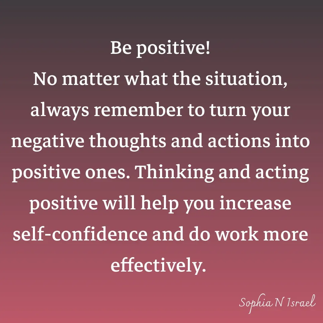 Quote by Sophia N. Israel - 

Be positive!
No matter what the situation, always remember to turn your negative thoughts and actions into positive ones. Thinking and acting positive will help you increase self-confidence and do work more effectively.  - Made using Quotes Creator App, Post Maker App