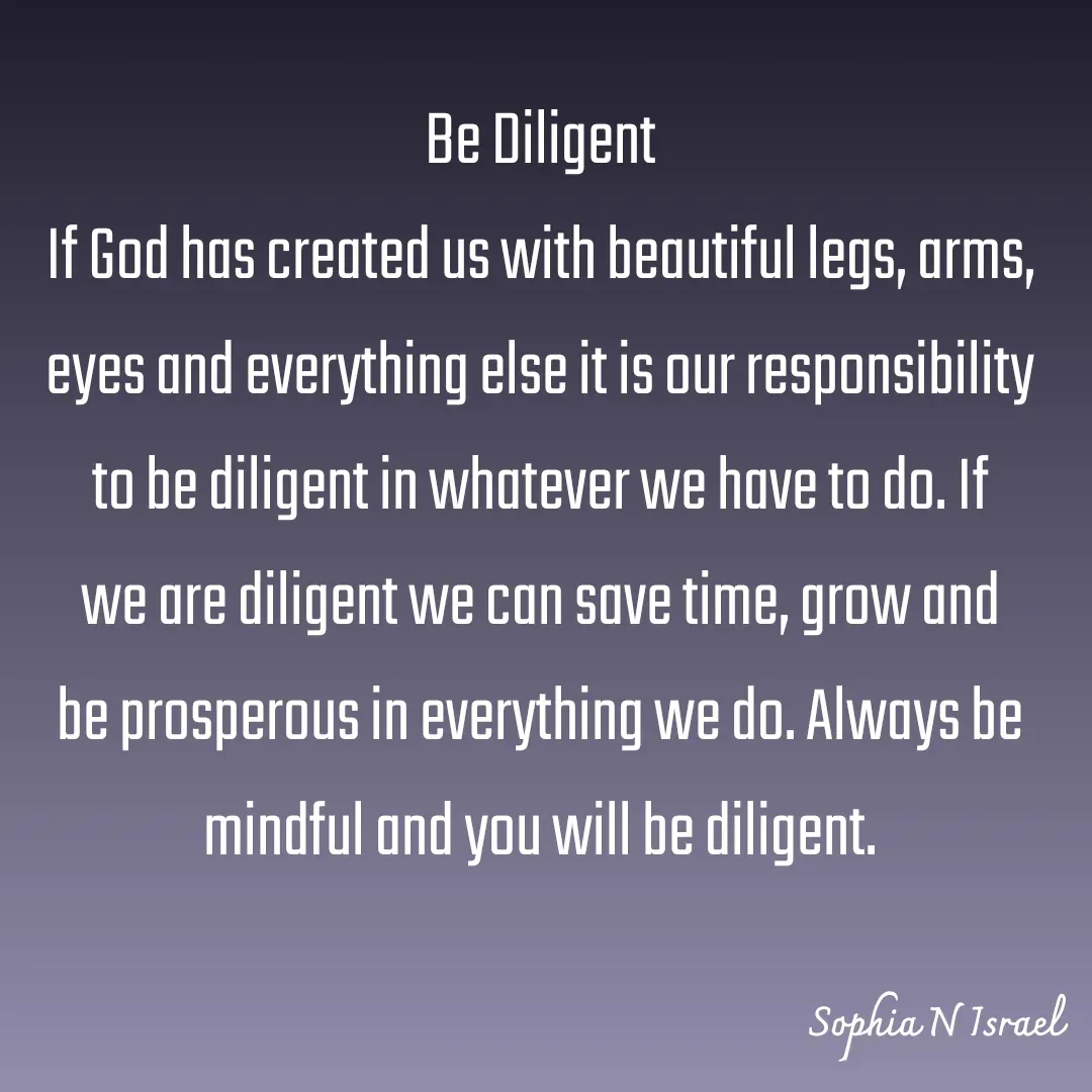 Quote by Sophia N. Israel - 

Be Diligent
If God has created us with beautiful legs, arms, eyes and everything else it is our responsibility to be diligent in whatever we have to do. If we are diligent we can save time, grow and be prosperous in everything we do. Always be mindful and you will be diligent.

 - Made using Quotes Creator App, Post Maker App