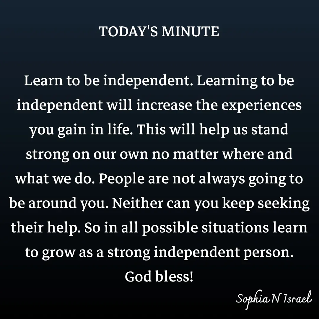 Quote by Sophia N. Israel - TODAY'S MINUTE

Learn to be independent. Learning to be independent will increase the experiences you gain in life. This will help us stand strong on our own no matter where and what we do. People are not always going to be around you. Neither can you keep seeking their help. So in all possible situations learn to grow as a strong independent person.
God bless! - Made using Quotes Creator App, Post Maker App