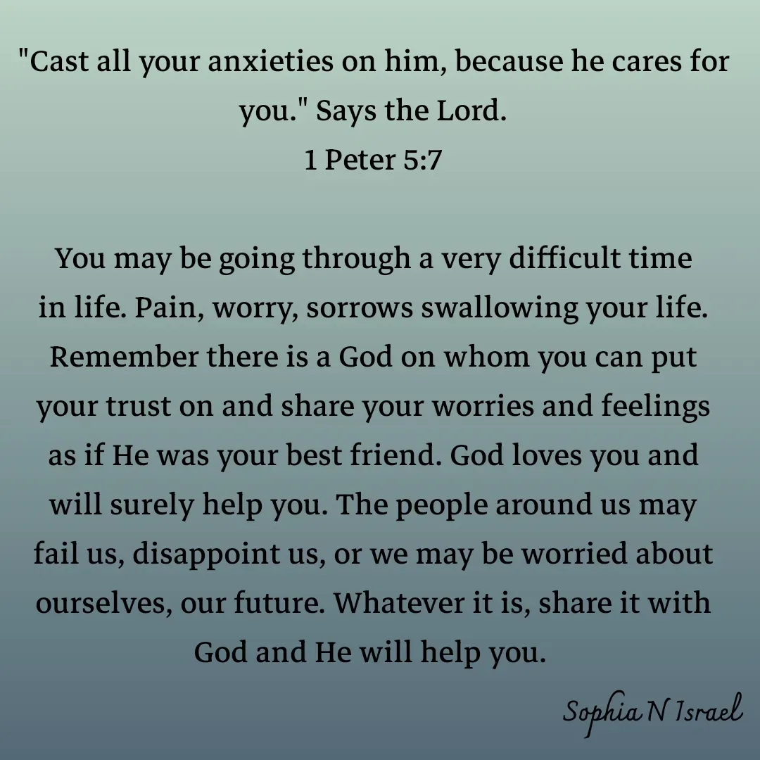 Quote by Sophia N. Israel - 
"Cast all your anxieties on him, because he cares for you." Says the Lord.
1 Peter 5:7

You may be going through a very difficult time in life. Pain, worry, sorrows swallowing your life. Remember there is a God on whom you can put your trust on and share your worries and feelings as if He was your best friend. God loves you and will surely help you. The people around us may fail us, disappoint us, or we may be worried about ourselves, our future. Whatever it is, share it with God and He will help you. 
 - Made using Quotes Creator App, Post Maker App