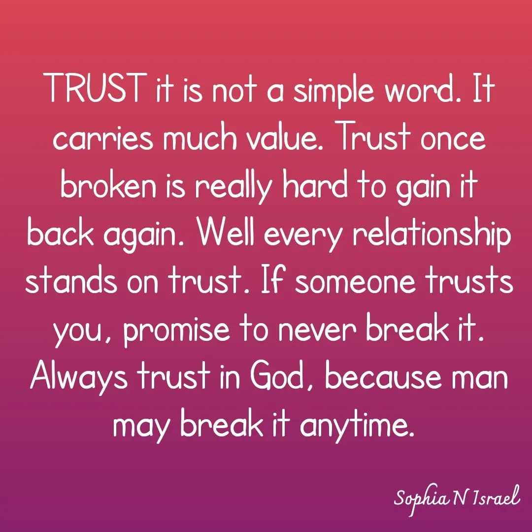 Quote by Sophia N. Israel - 

TRUST it is not a simple word. It carries much value. Trust once broken is really hard to gain it back again. Well every relationship stands on trust. If someone trusts you, promise to never break it. Always trust in God, because man may break it anytime. 
 - Made using Quotes Creator App, Post Maker App