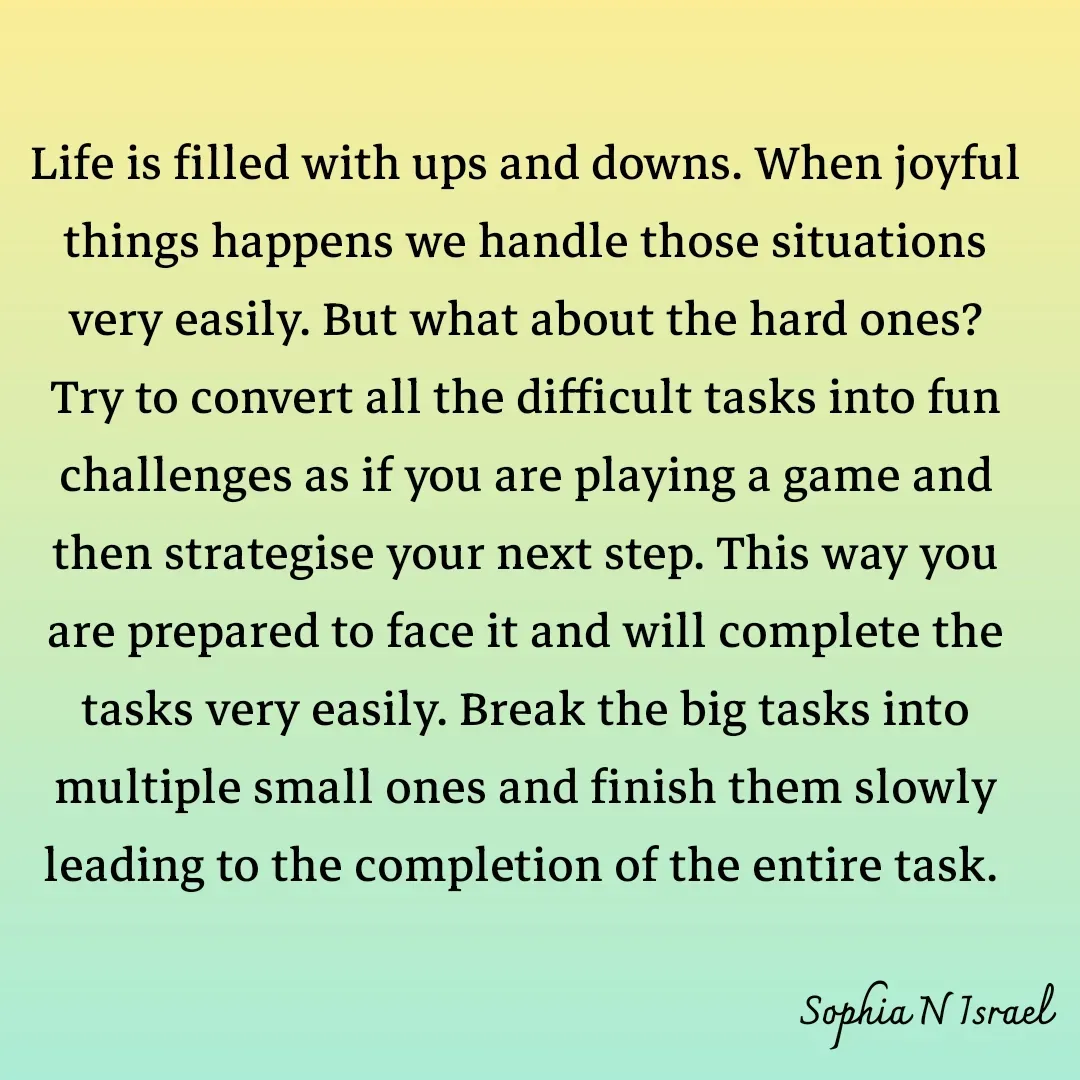 Quote by Sophia N. Israel - 

Life is filled with ups and downs. When joyful things happens we handle those situations very easily. But what about the hard ones? Try to convert all the difficult tasks into fun challenges as if you are playing a game and then strategise your next step. This way you are prepared to face it and will complete the tasks very easily. Break the big tasks into multiple small ones and finish them slowly leading to the completion of the entire task.  - Made using Quotes Creator App, Post Maker App