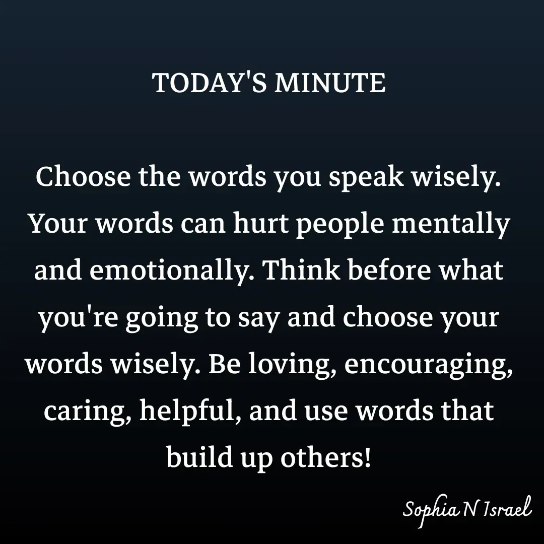 Quote by Sophia N. Israel - TODAY'S MINUTE

Choose the words you speak wisely. Your words can hurt people mentally and emotionally. Think before what you're going to say and choose your words wisely. Be loving, encouraging, caring, helpful, and use words that build up others! - Made using Quotes Creator App, Post Maker App