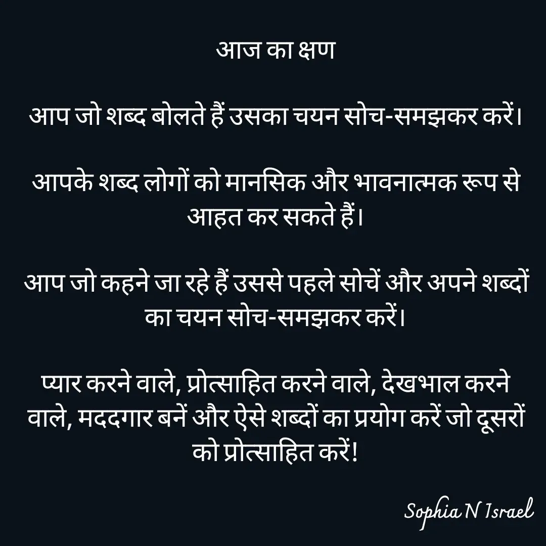 Quote by Sophia N. Israel - आज का क्षण

आप जो शब्द बोलते हैं उसका चयन सोच-समझकर करें।

आपके शब्द लोगों को मानसिक और भावनात्मक रूप से आहत कर सकते हैं।

आप जो कहने जा रहे हैं उससे पहले सोचें और अपने शब्दों का चयन सोच-समझकर करें।

प्यार करने वाले, प्रोत्साहित करने वाले, देखभाल करने वाले, मददगार बनें और ऐसे शब्दों का प्रयोग करें जो दूसरों को प्रोत्साहित करें!

 - Made using Quotes Creator App, Post Maker App