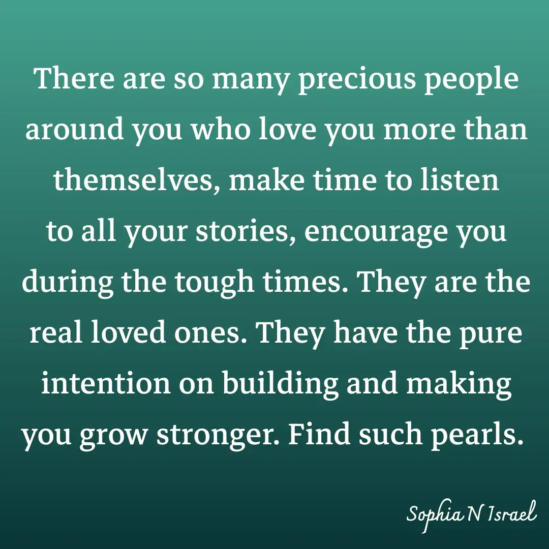 Quote by Sophia N. Israel - 

There are so many precious people around you who love you more than themselves, make time to listen to all your stories, encourage you during the tough times. They are the real loved ones. They have the pure intention on building and making you grow stronger. Find such pearls. 
 - Made using Quotes Creator App, Post Maker App
