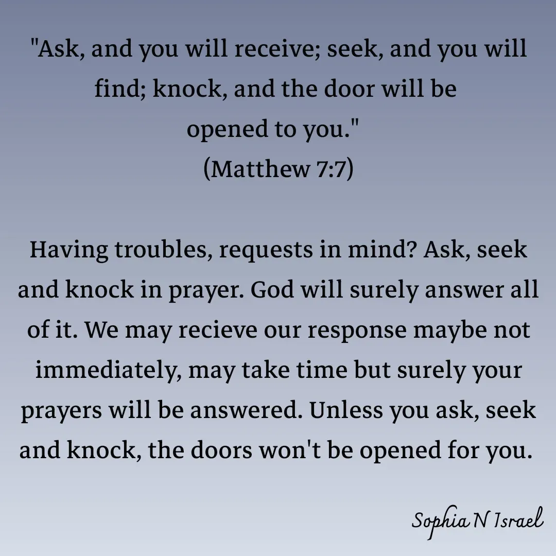 Quote by Sophia N. Israel - 

"Ask, and you will receive; seek, and you will find; knock, and the door will be 
opened to you."  
(Matthew 7:7)

Having troubles, requests in mind? Ask, seek and knock in prayer. God will surely answer all of it. We may recieve our response maybe not immediately, may take time but surely your prayers will be answered. Unless you ask, seek and knock, the doors won't be opened for you. 
 - Made using Quotes Creator App, Post Maker App