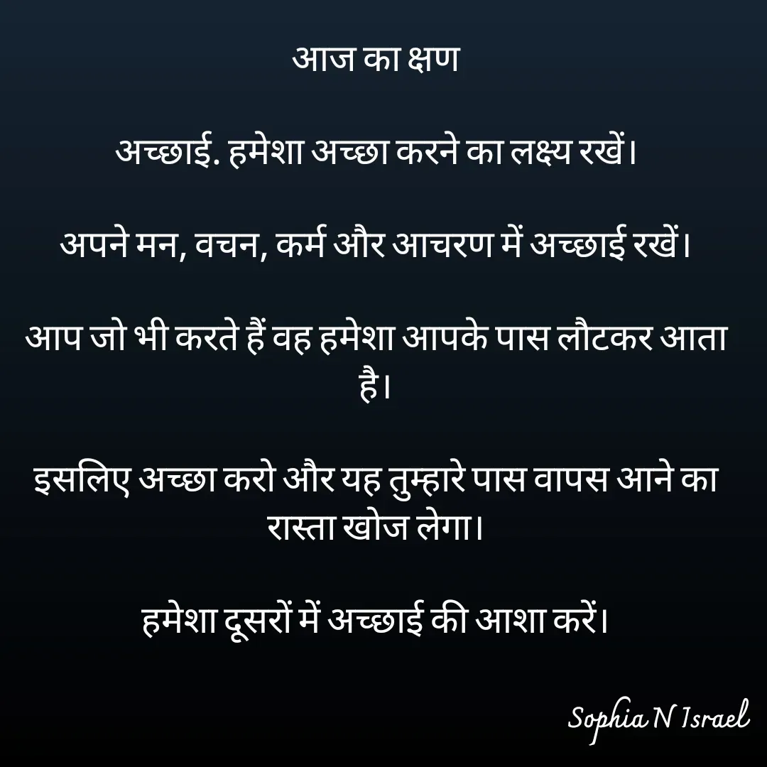 Quote by Sophia N. Israel - आज का क्षण

अच्छाई. हमेशा अच्छा करने का लक्ष्य रखें।

अपने मन, वचन, कर्म और आचरण में अच्छाई रखें।

आप जो भी करते हैं वह हमेशा आपके पास लौटकर आता है।

इसलिए अच्छा करो और यह तुम्हारे पास वापस आने का रास्ता खोज लेगा।

हमेशा दूसरों में अच्छाई की आशा करें।
 - Made using Quotes Creator App, Post Maker App