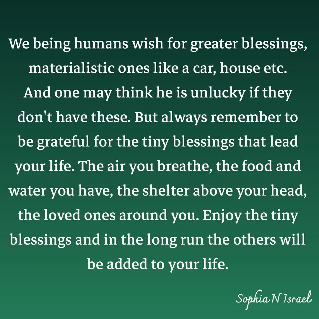 Quote by Sophia N. Israel - 

We being humans wish for greater blessings, materialistic ones like a car, house etc. And one may think he is unlucky if they don't have these. But always remember to be grateful for the tiny blessings that lead your life. The air you breathe, the food and water you have, the shelter above your head, the loved ones around you. Enjoy the tiny blessings and in the long run the others will be added to your life. - Made using Quotes Creator App, Post Maker App