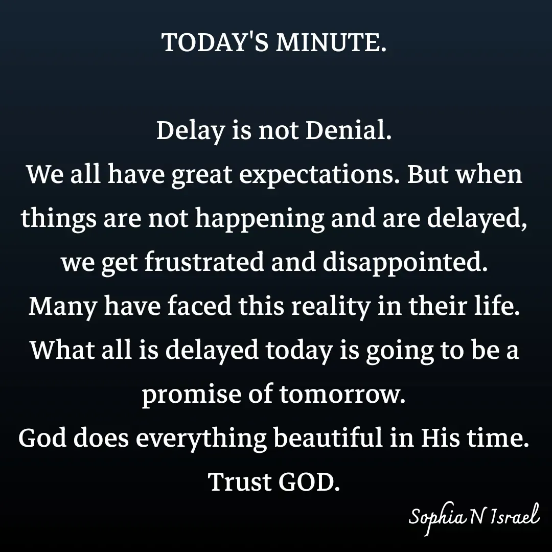 Quote by Sophia N. Israel - TODAY'S MINUTE.

Delay is not Denial.
We all have great expectations. But when things are not happening and are delayed, we get frustrated and disappointed. Many have faced this reality in their life. What all is delayed today is going to be a promise of tomorrow.
God does everything beautiful in His time.
Trust GOD. - Made using Quotes Creator App, Post Maker App